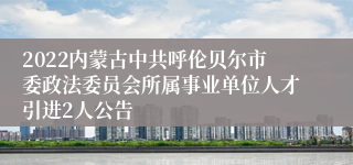 2022内蒙古中共呼伦贝尔市委政法委员会所属事业单位人才引进2人公告