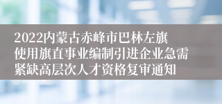 2022内蒙古赤峰市巴林左旗使用旗直事业编制引进企业急需紧缺高层次人才资格复审通知