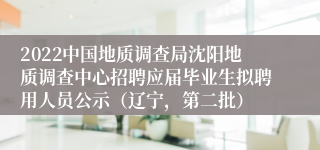 2022中国地质调查局沈阳地质调查中心招聘应届毕业生拟聘用人员公示（辽宁，第二批）