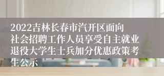 2022吉林长春市汽开区面向社会招聘工作人员享受自主就业退役大学生士兵加分优惠政策考生公示