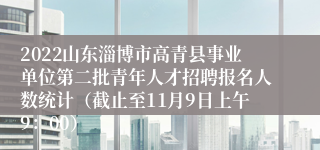 2022山东淄博市高青县事业单位第二批青年人才招聘报名人数统计（截止至11月9日上午9：00）