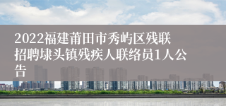 2022福建莆田市秀屿区残联招聘埭头镇残疾人联络员1人公告