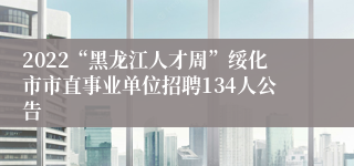 2022“黑龙江人才周”绥化市市直事业单位招聘134人公告