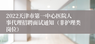 2022天津市第一中心医院人事代理招聘面试通知（非护理类岗位）