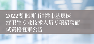 2022湖北荆门钟祥市基层医疗卫生专业技术人员专项招聘面试资格复审公告