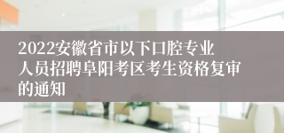 2022安徽省市以下口腔专业人员招聘阜阳考区考生资格复审的通知