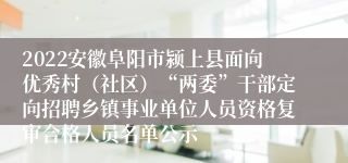 2022安徽阜阳市颍上县面向优秀村（社区）“两委”干部定向招聘乡镇事业单位人员资格复审合格人员名单公示