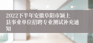 2022下半年安徽阜阳市颍上县事业单位招聘专业测试补充通知