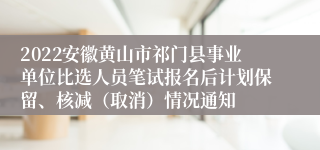 2022安徽黄山市祁门县事业单位比选人员笔试报名后计划保留、核减（取消）情况通知