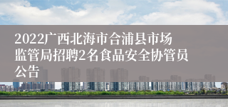 2022广西北海市合浦县市场监管局招聘2名食品安全协管员公告