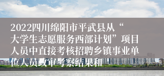 2022四川绵阳市平武县从“大学生志愿服务西部计划”项目人员中直接考核招聘乡镇事业单位人员政审考察结果和