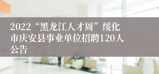 2022“黑龙江人才周”绥化市庆安县事业单位招聘120人公告