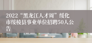 2022“黑龙江人才周”绥化市绥棱县事业单位招聘50人公告