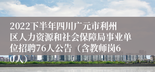 2022下半年四川广元市利州区人力资源和社会保障局事业单位招聘76人公告（含教师岗60人）