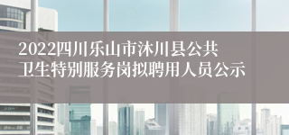 2022四川乐山市沐川县公共卫生特别服务岗拟聘用人员公示