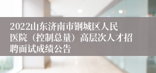 2022山东济南市钢城区人民医院（控制总量）高层次人才招聘面试成绩公告