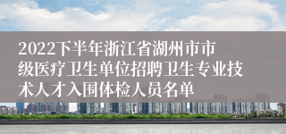 2022下半年浙江省湖州市市级医疗卫生单位招聘卫生专业技术人才入围体检人员名单