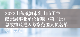 2022山东威海市乳山市卫生健康局事业单位招聘（第二批）总成绩及进入考察范围人员名单等事项通知