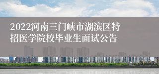 2022河南三门峡市湖滨区特招医学院校毕业生面试公告