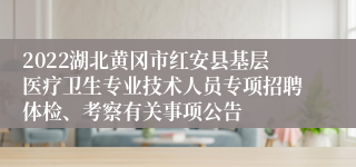 2022湖北黄冈市红安县基层医疗卫生专业技术人员专项招聘体检、考察有关事项公告