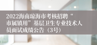 2022海南琼海市考核招聘“市属镇用”基层卫生专业技术人员面试成绩公告（3号）