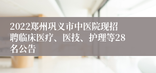 2022郑州巩义市中医院现招聘临床医疗、医技、护理等28名公告