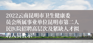 2022云南昆明市卫生健康委员会所属事业单位昆明市第二人民医院招聘高层次及紧缺人才拟聘人员公示