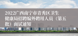 2022广西南宁市青秀区卫生健康局招聘编外聘用人员（第五批）面试通知