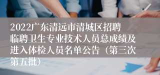 2022广东清远市清城区招聘临聘卫生专业技术人员总成绩及进入体检人员名单公告（第三次第五批）