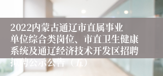 2022内蒙古通辽市直属事业单位综合类岗位、市直卫生健康系统及通辽经济技术开发区招聘拟聘公示公告（五）