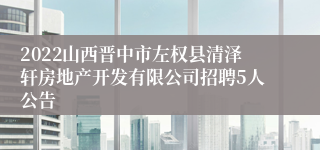 2022山西晋中市左权县清泽轩房地产开发有限公司招聘5人公告