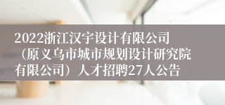 2022浙江汉宇设计有限公司（原义乌市城市规划设计研究院有限公司）人才招聘27人公告