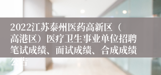 2022江苏泰州医药高新区（高港区）医疗卫生事业单位招聘笔试成绩、面试成绩、合成成绩公告