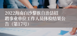 2022海南白沙黎族自治县招聘事业单位工作人员体检结果公告（第17号）