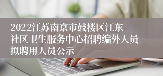 2022江苏南京市鼓楼区江东社区卫生服务中心招聘编外人员拟聘用人员公示