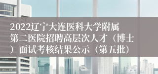 2022辽宁大连医科大学附属第二医院招聘高层次人才（博士）面试考核结果公示（第五批）