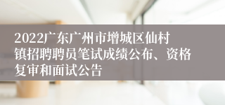 2022广东广州市增城区仙村镇招聘聘员笔试成绩公布、资格复审和面试公告