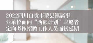 2022四川自贡市荣县镇属事业单位面向“西部计划”志愿者定向考核招聘工作人员面试延期公告