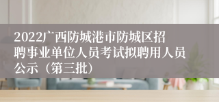 2022广西防城港市防城区招聘事业单位人员考试拟聘用人员公示（第三批）