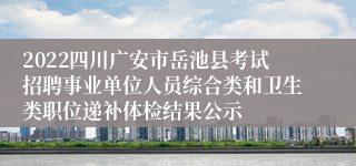 2022四川广安市岳池县考试招聘事业单位人员综合类和卫生类职位递补体检结果公示