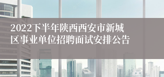 2022下半年陕西西安市新城区事业单位招聘面试安排公告