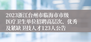 2023浙江台州市临海市市级医疗卫生单位招聘高层次、优秀及紧缺卫技人才123人公告