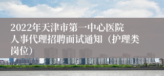 2022年天津市第一中心医院人事代理招聘面试通知（护理类岗位）