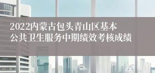 2022内蒙古包头青山区基本公共卫生服务中期绩效考核成绩