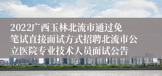 2022广西玉林北流市通过免笔试直接面试方式招聘北流市公立医院专业技术人员面试公告