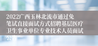 2022广西玉林北流市通过免笔试直接面试方式招聘基层医疗卫生事业单位专业技术人员面试公告