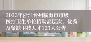 2023年浙江台州临海市市级医疗卫生单位招聘高层次、优秀及紧缺卫技人才123人公告