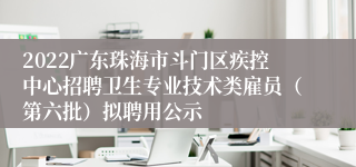 2022广东珠海市斗门区疾控中心招聘卫生专业技术类雇员（第六批）拟聘用公示