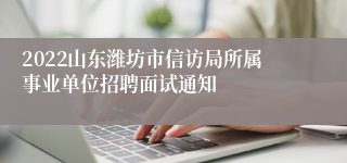 2022山东潍坊市信访局所属事业单位招聘面试通知