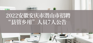 2022安徽安庆市潜山市招聘“县管乡用”人员7人公告